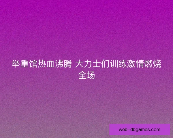 举重馆热血沸腾 大力士们训练激情燃烧全场