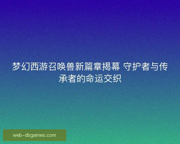 梦幻西游召唤兽新篇章揭幕 守护者与传承者的命运交织