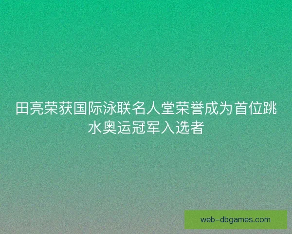 田亮荣获国际泳联名人堂荣誉成为首位跳水奥运冠军入选者