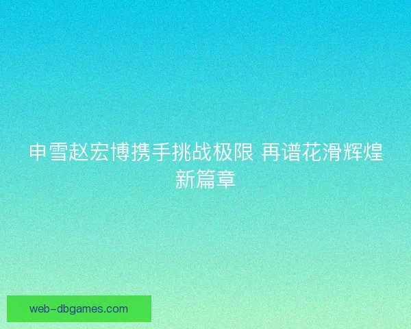申雪赵宏博携手挑战极限 再谱花滑辉煌新篇章