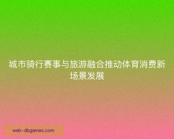 城市骑行赛事与旅游融合推动体育消费新场景发展 城市骑行赛事与旅游融合推动体育消费新场景发展