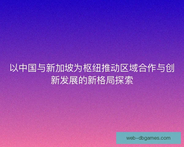 以中国与新加坡为枢纽推动区域合作与创新发展的新格局探索