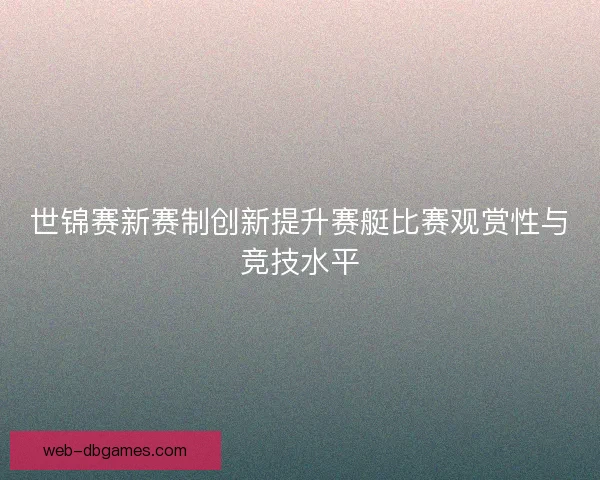 世锦赛新赛制创新提升赛艇比赛观赏性与竞技水平
